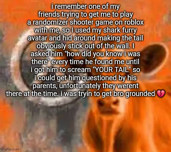 Calf-Life 1 | i remember one of my friends trying to get me to play a randomizer shooter game on roblox with me, so I used my shark furry avatar and hid around making the tail obviously stick out of the wall. I asked him "how did you know i was there" every time he found me until i got him to scream "YOUR TAIL" so i could get him questioned by his parents, unfortunately they werent there at the time. i was tryin to get bro grounded 💔 | image tagged in calf-life 1 | made w/ Imgflip meme maker