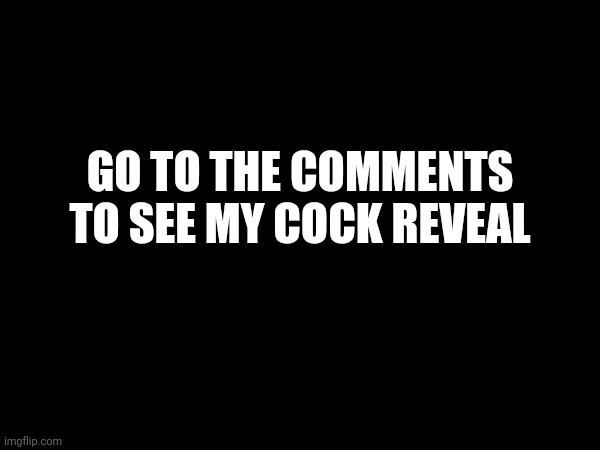 GO TO THE COMMENTS TO SEE MY COCK REVEAL | made w/ Imgflip meme maker