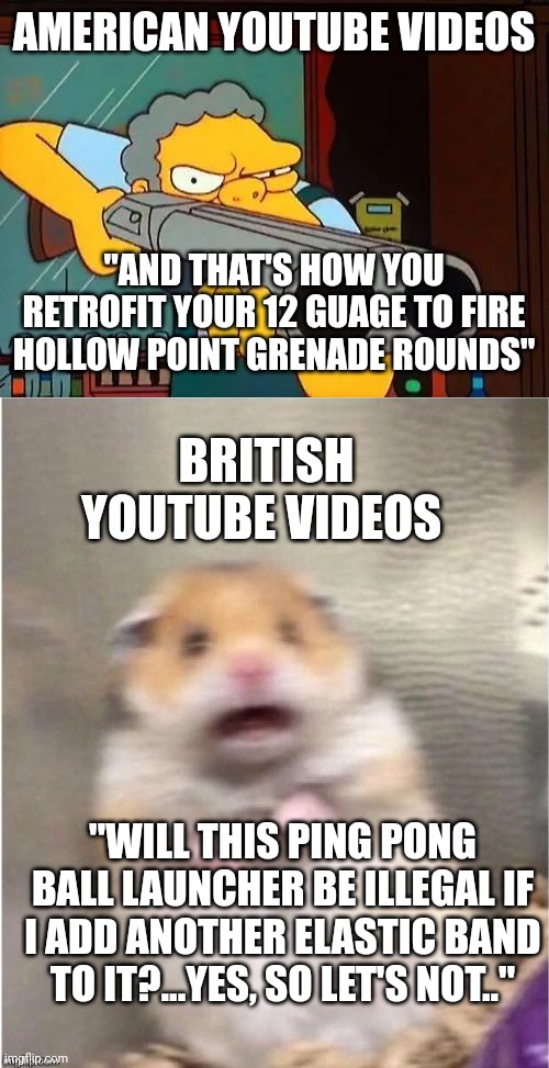 Laws in the uk | AMERICAN YOUTUBE VIDEOS; "AND THAT'S HOW YOU RETROFIT YOUR 12 GUAGE TO FIRE HOLLOW POINT GRENADE ROUNDS"; BRITISH YOUTUBE VIDEOS; "WILL THIS PING PONG BALL LAUNCHER BE ILLEGAL IF I ADD ANOTHER ELASTIC BAND TO IT?...YES, SO LET'S NOT.." | image tagged in moe with gun,scared hamster | made w/ Imgflip meme maker