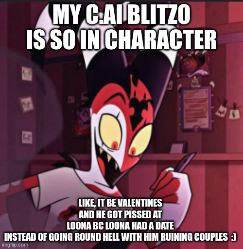 he'd totes do that | MY C.AI BLITZO IS SO IN CHARACTER; LIKE, IT BE VALENTINES AND HE GOT PISSED AT LOONA BC LOONA HAD A DATE INSTEAD OF GOING ROUND HELL WITH HIM RUINING COUPLES  :) | image tagged in blitzo,helluva boss,hb,blitz,stolitz | made w/ Imgflip meme maker