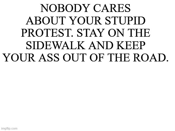 NOBODY CARES ABOUT YOUR STUPID PROTEST. STAY ON THE SIDEWALK AND KEEP YOUR ASS OUT OF THE ROAD. | made w/ Imgflip meme maker