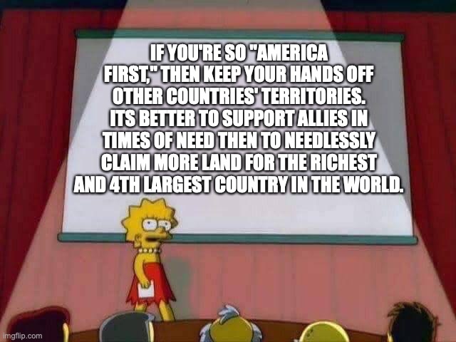 "No more wars" was a complete and utter lie | IF YOU'RE SO "AMERICA FIRST," THEN KEEP YOUR HANDS OFF OTHER COUNTRIES' TERRITORIES. ITS BETTER TO SUPPORT ALLIES IN TIMES OF NEED THEN TO NEEDLESSLY CLAIM MORE LAND FOR THE RICHEST AND 4TH LARGEST COUNTRY IN THE WORLD. | image tagged in lisa simpson speech | made w/ Imgflip meme maker