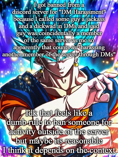 I got banned from a discord server for "DM Harassment" because I called some guy a jackass and a dickwad in DMs and said guy was coincidentally a member of the same server as me so apparently that counts as "harassing another member of the server through DMs"; Idk that feels like a dumb rule to ban someone for activity outside of the server but maybe its reasonable I think it depends on the context | made w/ Imgflip meme maker