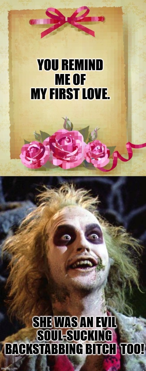 Why are the horny ones always crazy? | YOU REMIND ME OF MY FIRST LOVE. SHE WAS AN EVIL SOUL-SUCKING BACKSTABBING BITCH  TOO! | image tagged in greeting card,beetlejuice 2020 | made w/ Imgflip meme maker