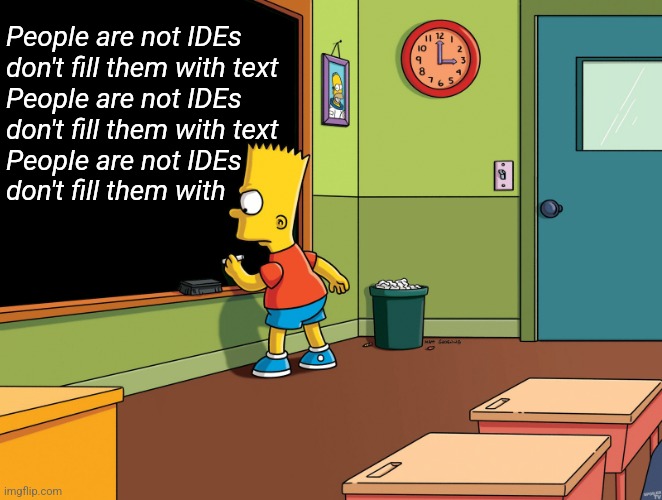 People are not IDEs | People are not IDEs
don't fill them with text
People are not IDEs
don't fill them with text
People are not IDEs
don't fill them with | image tagged in bart simpson chalkboard | made w/ Imgflip meme maker