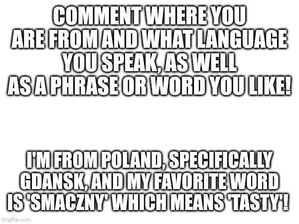 smaczny tekst | COMMENT WHERE YOU ARE FROM AND WHAT LANGUAGE YOU SPEAK, AS WELL AS A PHRASE OR WORD YOU LIKE! I'M FROM POLAND, SPECIFICALLY GDANSK, AND MY FAVORITE WORD IS 'SMACZNY' WHICH MEANS 'TASTY'! | image tagged in language | made w/ Imgflip meme maker