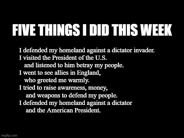 Five Things I Did This Week | FIVE THINGS I DID THIS WEEK; I defended my homeland against a dictator invader.
I visited the President of the U.S. 
   and listened to him betray my people.
I went to see allies in England, 
   who greeted me warmly.
I tried to raise awareness, money,
    and weapons to defend my people.
I defended my homeland against a dictator
    and the American President. | image tagged in traitor trump,trump sucks putin,jd stand for just dumb,marco is a little man indeed,trump is a fascist traitor | made w/ Imgflip meme maker