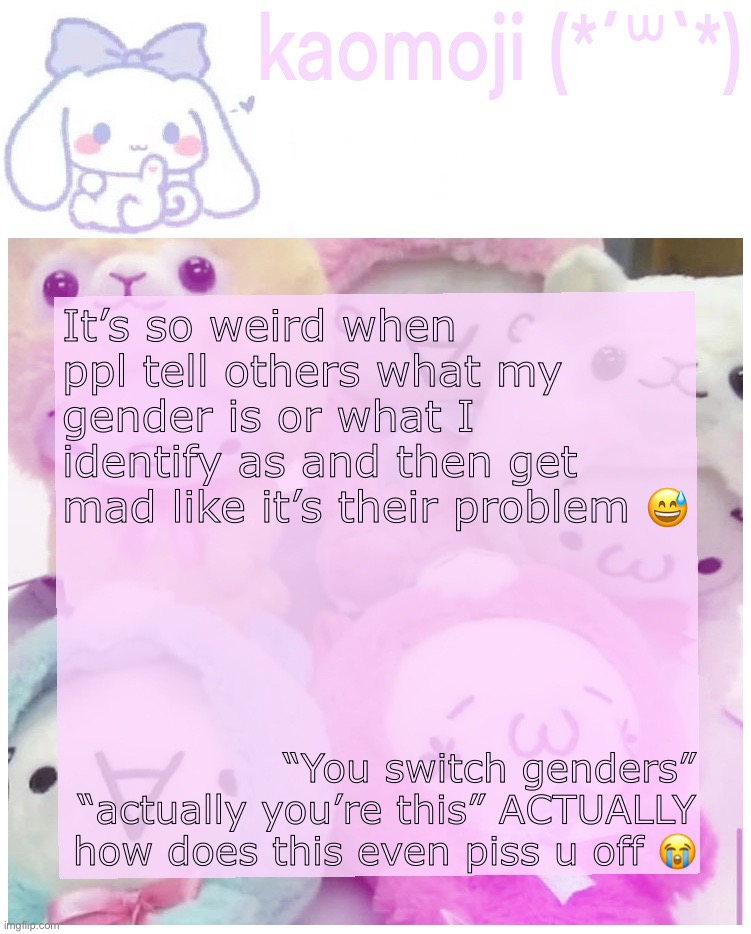 kaomoji | It’s so weird when ppl tell others what my gender is or what I identify as and then get mad like it’s their problem 😅; “You switch genders” “actually you’re this” ACTUALLY how does this even piss u off 😭 | image tagged in kaomoji | made w/ Imgflip meme maker