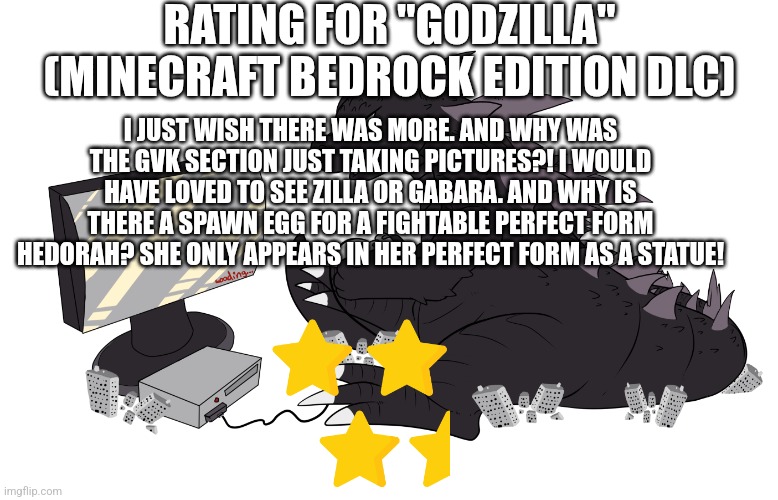 Godzilla Minecraft DLC rating | RATING FOR "GODZILLA" (MINECRAFT BEDROCK EDITION DLC); I JUST WISH THERE WAS MORE. AND WHY WAS THE GVK SECTION JUST TAKING PICTURES?! I WOULD HAVE LOVED TO SEE ZILLA OR GABARA. AND WHY IS THERE A SPAWN EGG FOR A FIGHTABLE PERFECT FORM HEDORAH? SHE ONLY APPEARS IN HER PERFECT FORM AS A STATUE! | image tagged in gojira gaming | made w/ Imgflip meme maker