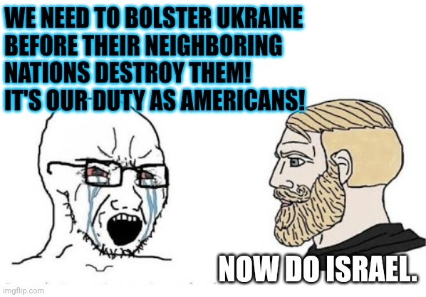 Soyjak vs Chad | WE NEED TO BOLSTER UKRAINE
BEFORE THEIR NEIGHBORING
NATIONS DESTROY THEM!
IT'S OUR DUTY AS AMERICANS! NOW DO ISRAEL. | image tagged in soyjak vs chad | made w/ Imgflip meme maker