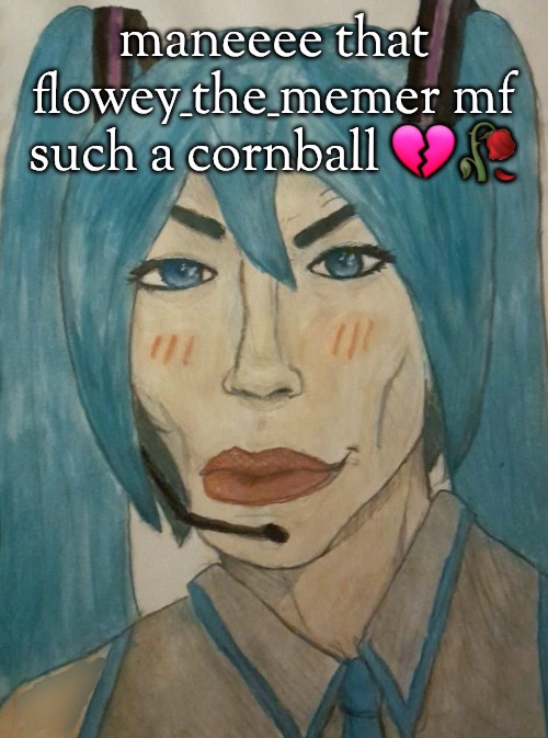 hatsune mewku | maneeee that flowey_the_memer mf such a cornball 💔🥀 | image tagged in hatsune mewku | made w/ Imgflip meme maker