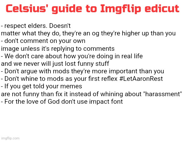 All the newgens here need this tbh | Celsius' guide to Imgflip edicut; - respect elders. Doesn't matter what they do, they're an og they're higher up than you 
- don't comment on your own image unless it's replying to comments 
- We don't care about how you're doing in real life and we never will just lost funny stuff 
- Don't argue with mods they're more important than you 
- Don't whine to mods as your first reflex #LetAaronRest
- If you get told your memes are not funny than fix it instead of whining about "harassment"
- For the love of God don't use impact font | made w/ Imgflip meme maker