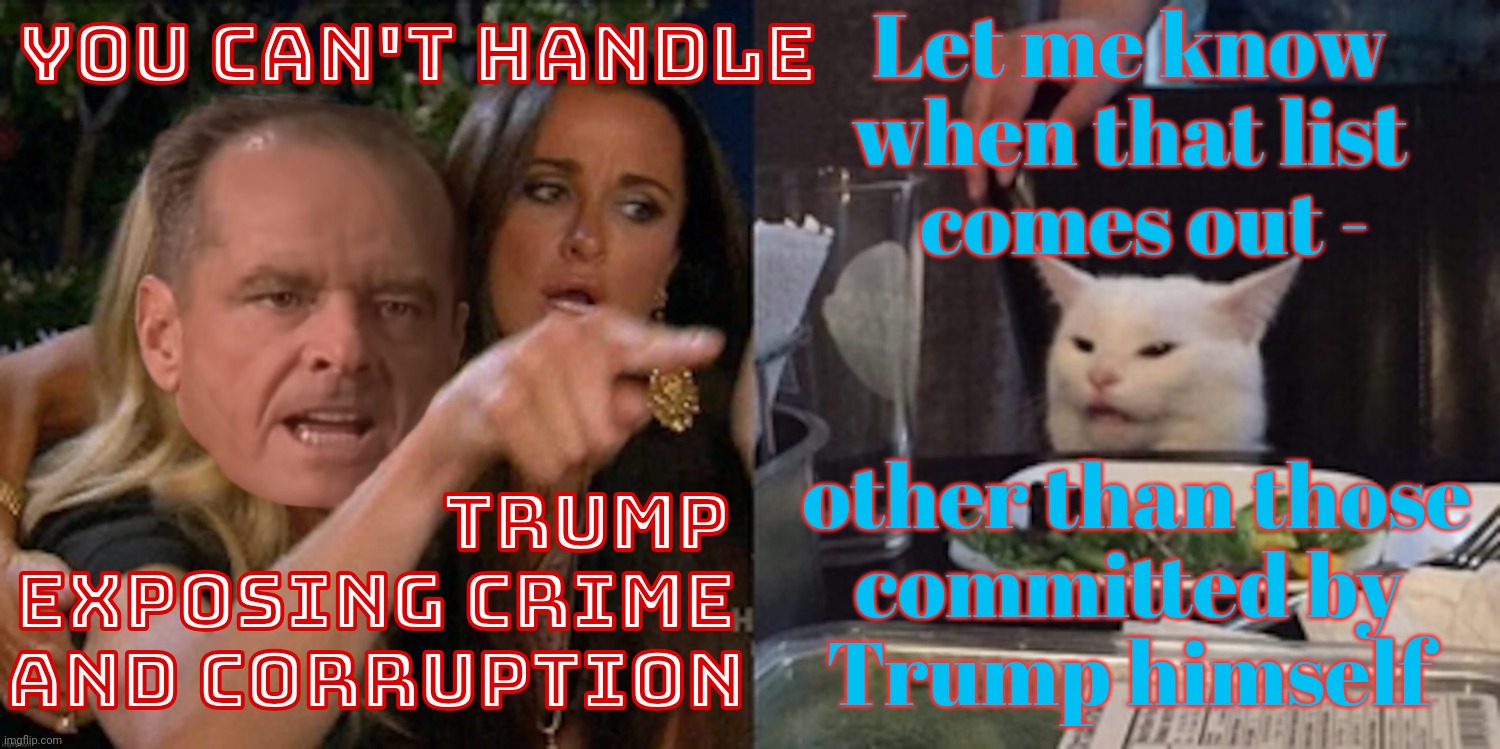 You can't handle the cat | Let me know when that list
  comes out -; YOU CAN'T HANDLE; other than those
committed by
Trump himself; TRUMP
EXPOSING CRIME
AND CORRUPTION | image tagged in you can't handle the cat | made w/ Imgflip meme maker