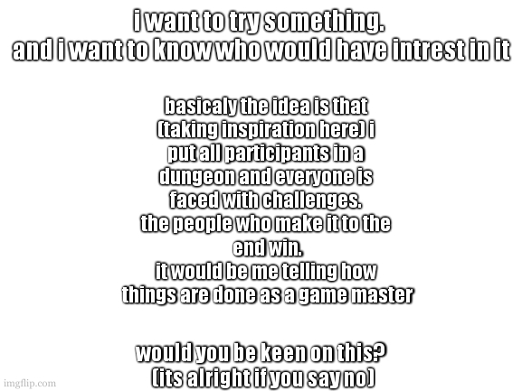 a hopeless scramble to fit words on a white box. | i want to try something. 
and i want to know who would have intrest in it; basicaly the idea is that 
(taking inspiration here) i 
put all participants in a 
dungeon and everyone is 
faced with challenges. 
the people who make it to the 
end win.
it would be me telling how 
things are done as a game master; would you be keen on this?
 (its alright if you say no) | image tagged in cookie want to talk about your cars extended warenty | made w/ Imgflip meme maker