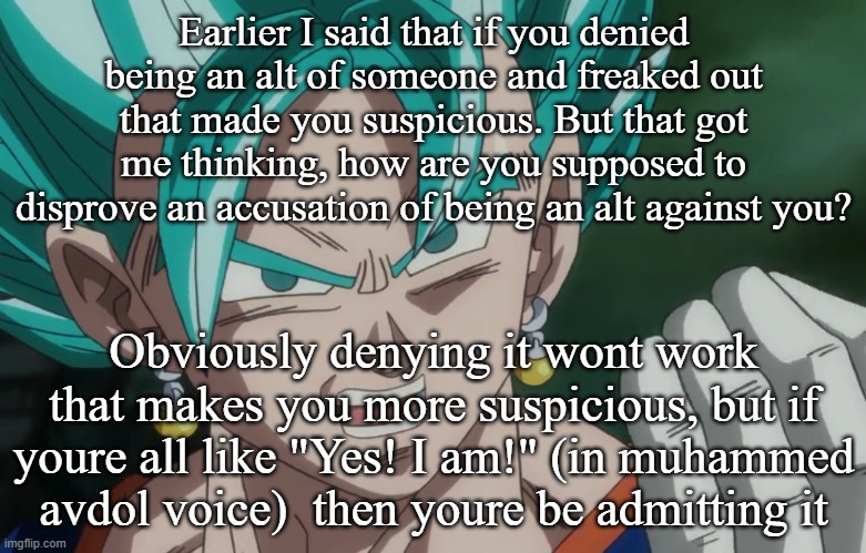 MLG Vegito | Earlier I said that if you denied being an alt of someone and freaked out that made you suspicious. But that got me thinking, how are you supposed to disprove an accusation of being an alt against you? Obviously denying it wont work that makes you more suspicious, but if youre all like "Yes! I am!" (in muhammed avdol voice)  then youre be admitting it | image tagged in mlg vegito | made w/ Imgflip meme maker