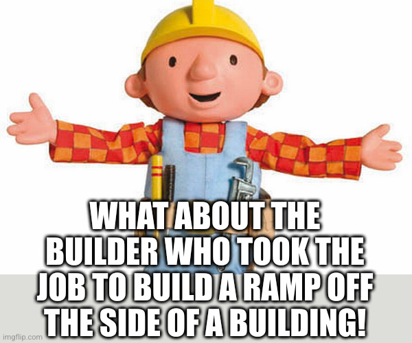 bob the builder | WHAT ABOUT THE BUILDER WHO TOOK THE JOB TO BUILD A RAMP OFF THE SIDE OF A BUILDING! | image tagged in bob the builder | made w/ Imgflip meme maker