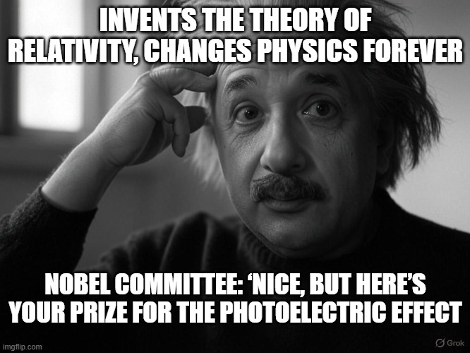 einstein | INVENTS THE THEORY OF RELATIVITY, CHANGES PHYSICS FOREVER; NOBEL COMMITTEE: ‘NICE, BUT HERE’S YOUR PRIZE FOR THE PHOTOELECTRIC EFFECT | image tagged in fun,funny memes,albert einstein 1 | made w/ Imgflip meme maker