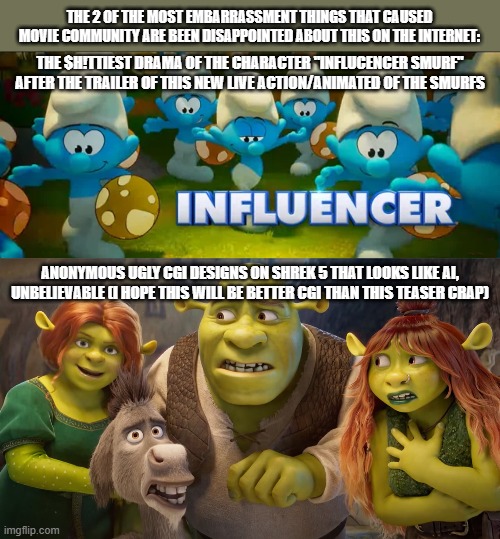 THE 2 OF THE MOST EMBARRASSMENT THINGS THAT CAUSED MOVIE COMMUNITY ARE BEEN DISAPPOINTED ABOUT THIS ON THE INTERNET:; THE $H!TTIEST DRAMA OF THE CHARACTER "INFLUCENCER SMURF" AFTER THE TRAILER OF THIS NEW LIVE ACTION/ANIMATED OF THE SMURFS; ANONYMOUS UGLY CGI DESIGNS ON SHREK 5 THAT LOOKS LIKE AI, UNBELIEVABLE (I HOPE THIS WILL BE BETTER CGI THAN THIS TEASER CRAP) | image tagged in meme,memes,embarrassing,movie,internet,dislike | made w/ Imgflip meme maker