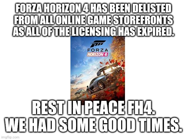 ? | FORZA HORIZON 4 HAS BEEN DELISTED FROM ALL ONLINE GAME STOREFRONTS AS ALL OF THE LICENSING HAS EXPIRED. REST IN PEACE FH4. WE HAD SOME GOOD TIMES. | image tagged in sad | made w/ Imgflip meme maker