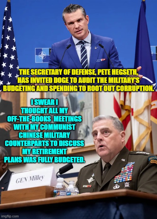 Yeah . . . let's look into everything. | I SWEAR I THOUGHT ALL MY OFF-THE-BOOKS  MEETINGS WITH MY COMMUNIST CHINESE MILITARY COUNTERPARTS TO DISCUSS MY RETIREMENT PLANS WAS FULLY BUDGETED. THE SECRETARY OF DEFENSE, PETE HEGSETH, HAS INVITED DOGE TO AUDIT THE MILITARY'S BUDGETING AND SPENDING TO ROOT OUT CORRUPTION. | image tagged in yep | made w/ Imgflip meme maker