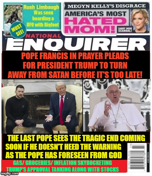 National Enquirer Trump's tragic end | POPE FRANCIS IN PRAYER PLEADS FOR PRESIDENT TRUMP TO TURN AWAY FROM SATAN BEFORE IT'S TOO LATE! THE LAST POPE SEES THE TRAGIC END COMING; SOON IF HE DOESN'T HEED THE WARNING; AS THE POPE HAS FORESEEN FROM GOD; GAS/ GROCERIES/ INFLATION SKYROCKETING
TRUMP'S APPROVAL TANKING ALONG WITH STOCKS | image tagged in pope francis slow recovery,european countries rally for ukraine,trump fees white house after failing to end war,jd vance speaks | made w/ Imgflip meme maker