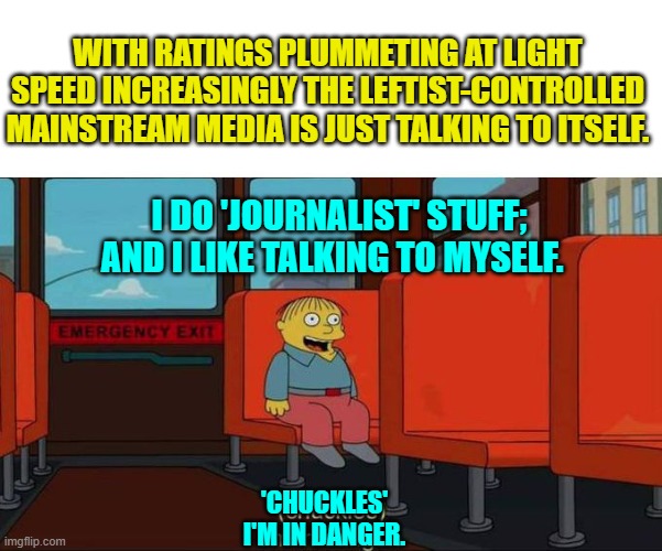 They gotta hit rock bottom and crash and burn before they shake off self-destructive leftism. | WITH RATINGS PLUMMETING AT LIGHT SPEED INCREASINGLY THE LEFTIST-CONTROLLED MAINSTREAM MEDIA IS JUST TALKING TO ITSELF. I DO 'JOURNALIST' STUFF; AND I LIKE TALKING TO MYSELF. 'CHUCKLES'
I'M IN DANGER. | image tagged in i'm in danger blank place above | made w/ Imgflip meme maker