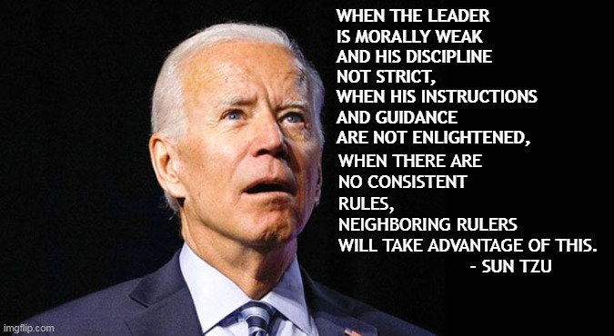 Weak men create hard times. | WHEN THE LEADER 
IS MORALLY WEAK 
AND HIS DISCIPLINE 
NOT STRICT, 
WHEN HIS INSTRUCTIONS 
AND GUIDANCE 
ARE NOT ENLIGHTENED, WHEN THERE ARE 
NO CONSISTENT 
RULES, 
NEIGHBORING RULERS 
WILL TAKE ADVANTAGE OF THIS.
                        - SUN TZU | image tagged in confused joe biden,ukraine,war,inflation,election fraud | made w/ Imgflip meme maker