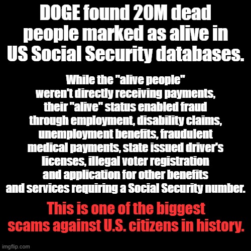 This fraud tactic legitimized and embedded illegal aliens in the United States | DOGE found 20M dead people marked as alive in US Social Security databases. While the "alive people" weren't directly receiving payments, their "alive" status enabled fraud through employment, disability claims, unemployment benefits, fraudulent medical payments, state issued driver's licenses, illegal voter registration and application for other benefits and services requiring a Social Security number. This is one of the biggest scams against U.S. citizens in history. | image tagged in plain black template | made w/ Imgflip meme maker