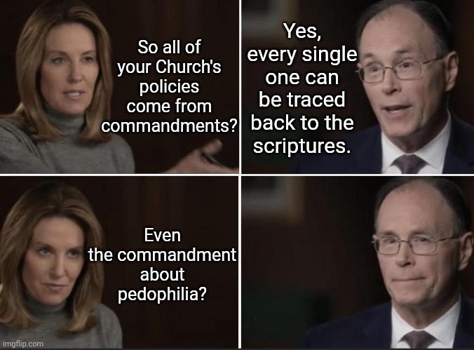 What About Pedophilia? | So all of your Church's policies come from commandments? Yes, every single one can be traced back to the scriptures. Even the commandment about pedophilia? | image tagged in general authority caught lying,mormon,lds,pedophile,liars,oops | made w/ Imgflip meme maker