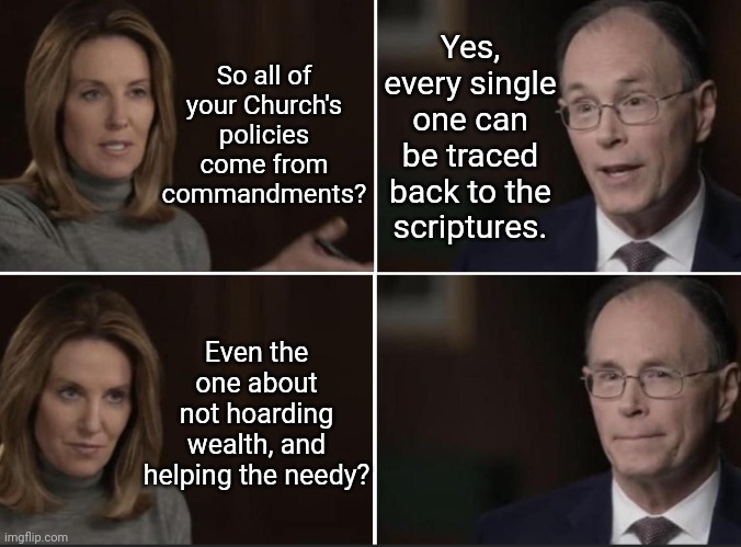 Greedy Church of Jesus | So all of your Church's policies come from commandments? Yes, every single one can be traced back to the scriptures. Even the one about not hoarding wealth, and helping the needy? | image tagged in general authority caught lying,mormon,lds,liars,oops | made w/ Imgflip meme maker