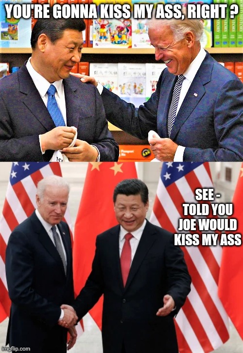 YOU'RE GONNA KISS MY ASS, RIGHT ? SEE -
TOLD YOU JOE WOULD KISS MY ASS | image tagged in xi jinping and biden,joe biden and president xi of china | made w/ Imgflip meme maker