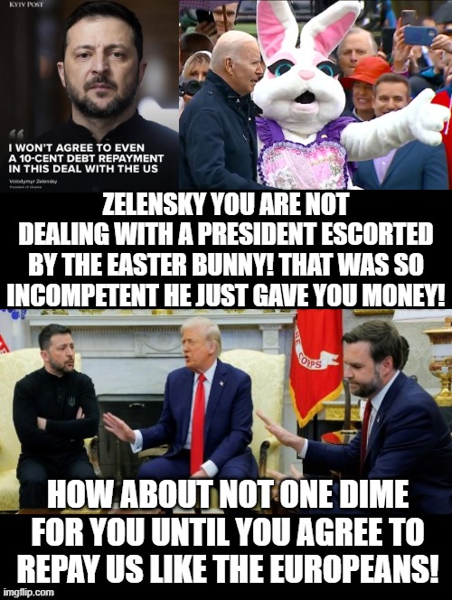 The difference between a president led by the Easter Bunny and President Trump!! | ZELENSKY YOU ARE NOT DEALING WITH A PRESIDENT ESCORTED BY THE EASTER BUNNY! THAT WAS SO INCOMPETENT HE JUST GAVE YOU MONEY! HOW ABOUT NOT ONE DIME FOR YOU UNTIL YOU AGREE TO REPAY US LIKE THE EUROPEANS! | image tagged in easter bunny,sam elliott special kind of stupid | made w/ Imgflip meme maker