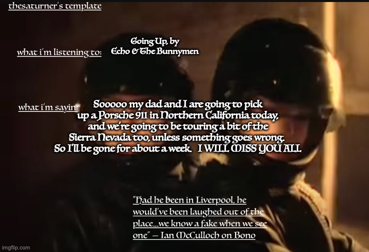 Saturner's Temp | Going Up, by Echo & The Bunnymen; Sooooo my dad and I are going to pick up a Porsche 911 in Northern California today, and we're going to be touring a bit of the Sierra Nevada too, unless something goes wrong.  So I'll be gone for about a week.   I WILL MISS YOU ALL | image tagged in saturner's temp | made w/ Imgflip meme maker