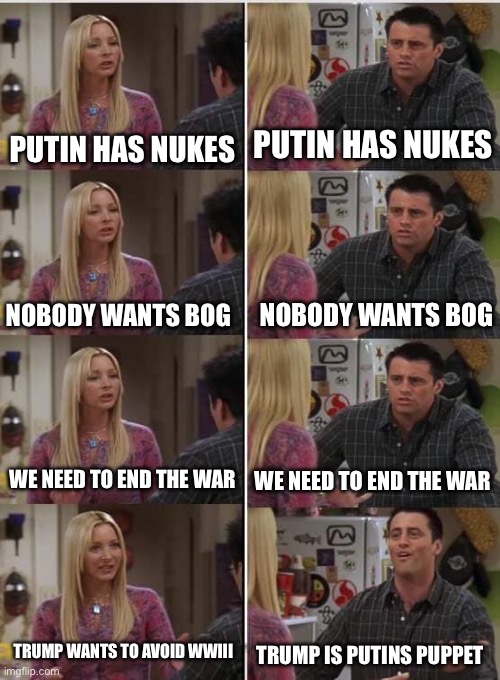 Putins puppet | PUTIN HAS NUKES; PUTIN HAS NUKES; NOBODY WANTS BOG; NOBODY WANTS BOG; WE NEED TO END THE WAR; WE NEED TO END THE WAR; TRUMP WANTS TO AVOID WWIII; TRUMP IS PUTINS PUPPET | image tagged in phoebe joey | made w/ Imgflip meme maker