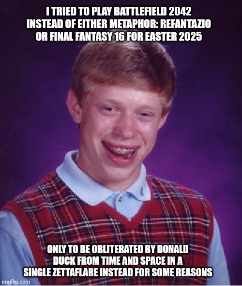 Bad Luck Brian | I TRIED TO PLAY BATTLEFIELD 2042 INSTEAD OF EITHER METAPHOR: REFANTAZIO OR FINAL FANTASY 16 FOR EASTER 2025; ONLY TO BE OBLITERATED BY DONALD DUCK FROM TIME AND SPACE IN A SINGLE ZETTAFLARE INSTEAD FOR SOME REASONS | image tagged in memes,bad luck brian,donald duck,zettaflare,battlefield,final fantasy | made w/ Imgflip meme maker