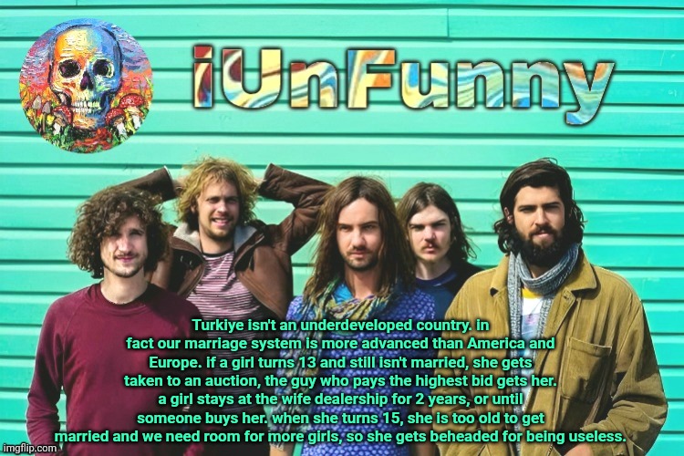 iUnFunny's Tame Impala template | Turkiye isn't an underdeveloped country. in fact our marriage system is more advanced than America and Europe. if a girl turns 13 and still isn't married, she gets taken to an auction, the guy who pays the highest bid gets her. a girl stays at the wife dealership for 2 years, or until someone buys her. when she turns 15, she is too old to get married and we need room for more girls, so she gets beheaded for being useless. | image tagged in iunfunny's tame impala template | made w/ Imgflip meme maker