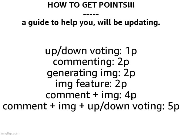 let me know if im missing anything | HOW TO GET POINTS!!!
-----
a guide to help you, will be updating. up/down voting: 1p
commenting: 2p
generating img: 2p
img feature: 2p
comment + img: 4p
comment + img + up/down voting: 5p | image tagged in imgflip points,internet guide,easy,tutorial,sfw,road to 10k | made w/ Imgflip meme maker