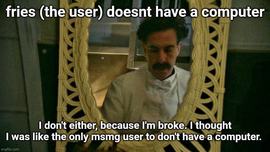 Borat sad in mirror | fries (the user) doesnt have a computer; I don't either, because I'm broke. I thought I was like the only msmg user to don't have a computer. | image tagged in borat sad in mirror | made w/ Imgflip meme maker