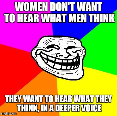 What women want | WOMEN DON'T WANT TO HEAR WHAT MEN THINK THEY WANT TO HEAR WHAT THEY THINK, IN A DEEPER VOICE | image tagged in advice troll | made w/ Imgflip meme maker
