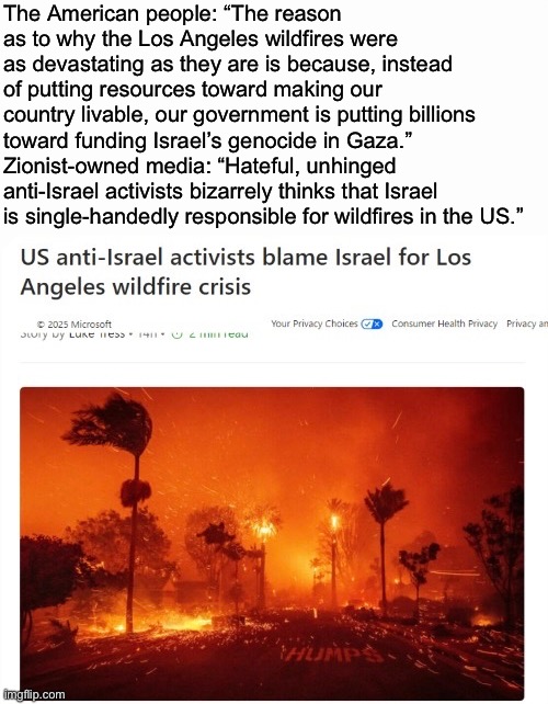 Crazy how they use soft language for everything except the actions of pro-Palis | The American people: “The reason as to why the Los Angeles wildfires were as devastating as they are is because, instead of putting resources toward making our country livable, our government is putting billions toward funding Israel’s genocide in Gaza.”
Zionist-owned media: “Hateful, unhinged anti-Israel activists bizarrely thinks that Israel is single-handedly responsible for wildfires in the US.” | made w/ Imgflip meme maker