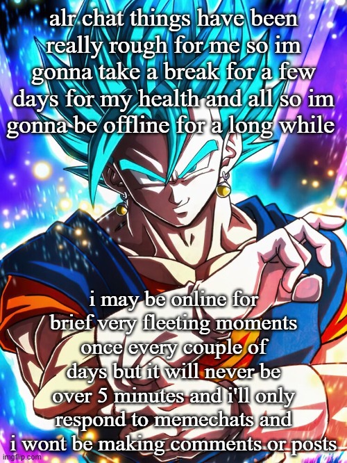 alr chat things have been really rough for me so im gonna take a break for a few days for my health and all so im gonna be offline for a long while; i may be online for brief very fleeting moments once every couple of days but it will never be over 5 minutes and i'll only respond to memechats and i wont be making comments or posts | made w/ Imgflip meme maker
