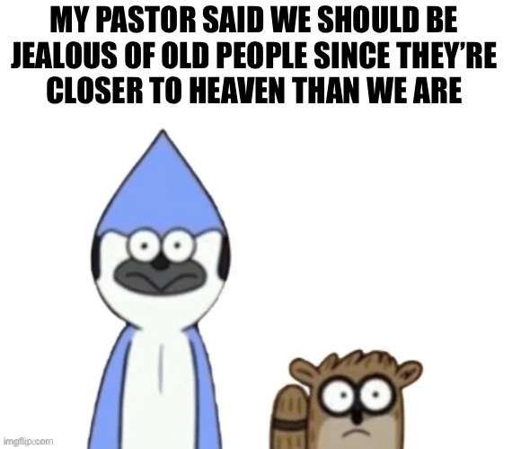I get that he’s saying it in perspective of how good heaven is but come on. | MY PASTOR SAID WE SHOULD BE
JEALOUS OF OLD PEOPLE SINCE THEY’RE
CLOSER TO HEAVEN THAN WE ARE | image tagged in haste broken worlds is awesome | made w/ Imgflip meme maker