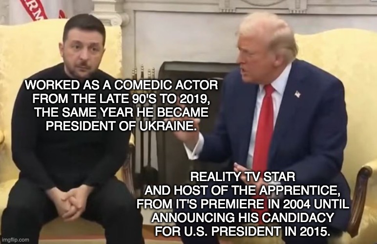 Trump and Zelensky | WORKED AS A COMEDIC ACTOR
FROM THE LATE 90'S TO 2019,
THE SAME YEAR HE BECAME
PRESIDENT OF UKRAINE. REALITY TV STAR
AND HOST OF THE APPRENTICE,
FROM IT'S PREMIERE IN 2004 UNTIL
ANNOUNCING HIS CANDIDACY
FOR U.S. PRESIDENT IN 2015. | image tagged in trump and zelensky,actors,politics,politics lol | made w/ Imgflip meme maker