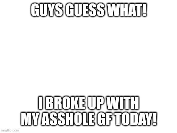 Blank White Template | GUYS GUESS WHAT! I BROKE UP WITH MY ASSHOLE GF TODAY! | image tagged in blank white template | made w/ Imgflip meme maker