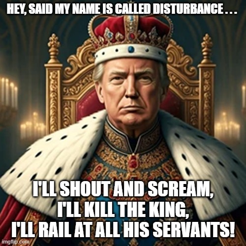 Down With King Trump! | HEY, SAID MY NAME IS CALLED DISTURBANCE . . . I'LL SHOUT AND SCREAM, I'LL KILL THE KING,
I'LL RAIL AT ALL HIS SERVANTS! | image tagged in donald trump,down with the king,i hate domnald trump,trump sucks,rolling stones,street fighting man | made w/ Imgflip meme maker