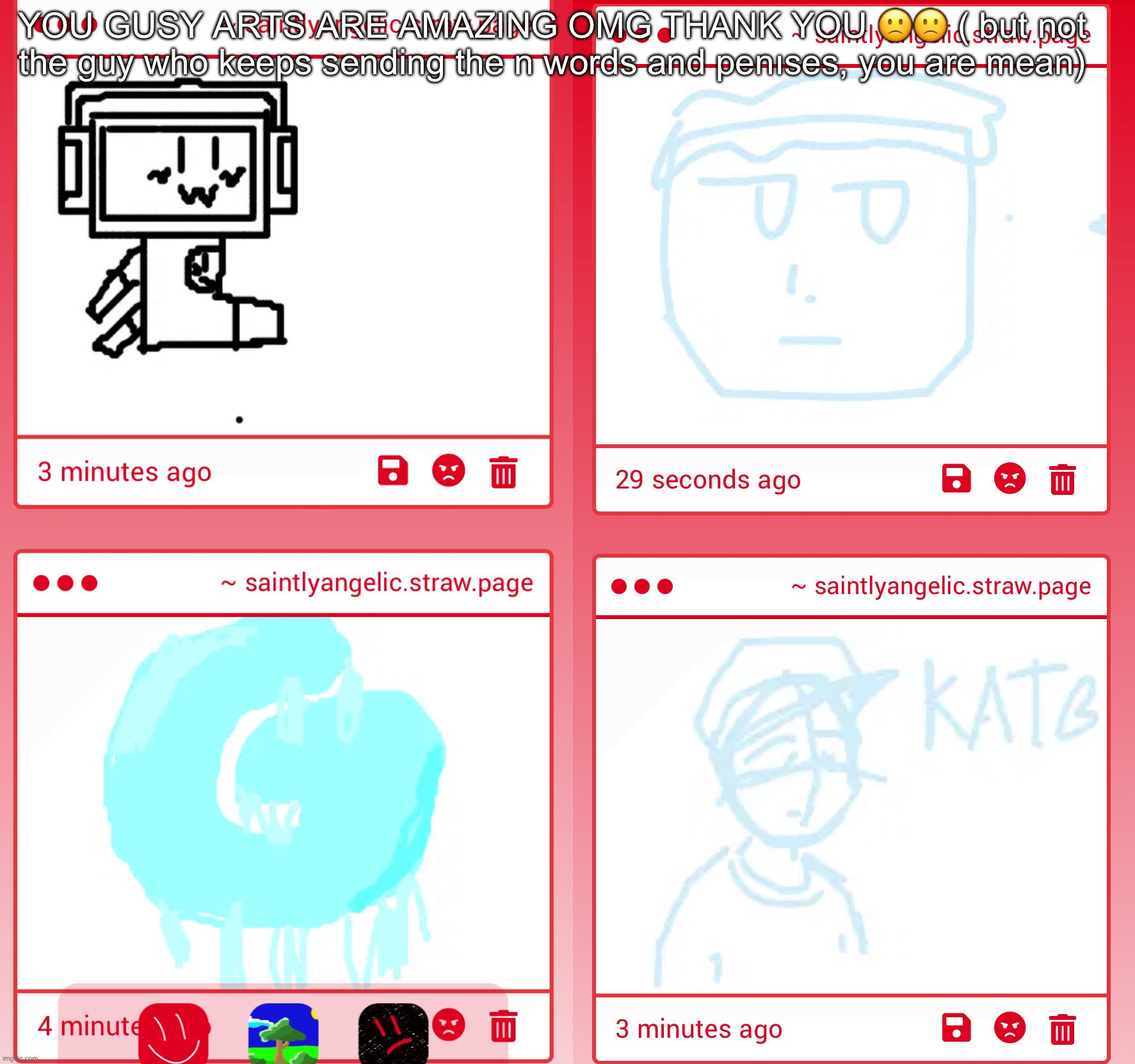 YOU GUSY ARTS ARE AMAZING OMG THANK YOU 🙁🙁 ( but not the guy who keeps sending the n words and penıses, you are mean) | made w/ Imgflip meme maker