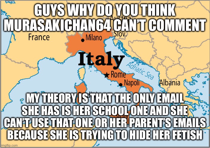 italy map | GUYS WHY DO YOU THINK MURASAKICHAN64 CAN’T COMMENT; MY THEORY IS THAT THE ONLY EMAIL SHE HAS IS HER SCHOOL ONE AND SHE CAN’T USE THAT ONE OR HER PARENT’S EMAILS BECAUSE SHE IS TRYING TO HIDE HER FETISH | image tagged in italy map | made w/ Imgflip meme maker