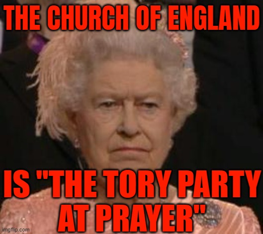 There's The Old Adage: The Church Of England Is "The Tory Party At Prayer" | THE CHURCH OF ENGLAND; IS "THE TORY PARTY
AT PRAYER" | image tagged in queen,tories,british empire,queen of england,england,sayings | made w/ Imgflip meme maker