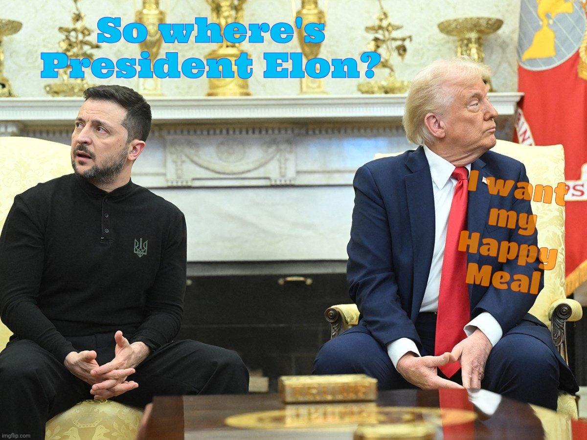 Trump  making us proud | So where's President Elon? I want
my
Happy Meal | image tagged in zelenskyy,trump,peace negotiations debacle,trump is an embarrassment,vance is one too,magat shit show | made w/ Imgflip meme maker