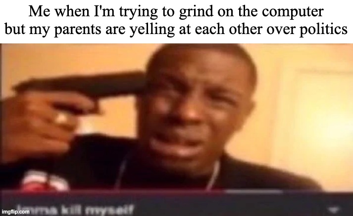 politics brings out the worst of people | Me when I'm trying to grind on the computer but my parents are yelling at each other over politics | image tagged in imma kms | made w/ Imgflip meme maker